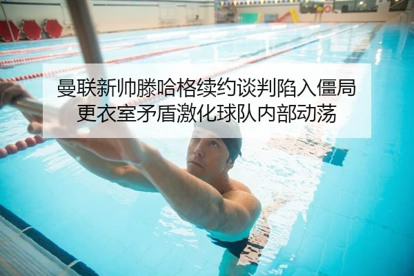 曼联新帅滕哈格续约谈判陷入僵局 更衣室矛盾激化球队内部动荡